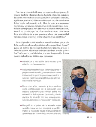 43
Con esto se rompió la idea que prevalece en los programas de
estudio desde la educación básica hasta la educación superior,
de que las matemáticas son un cúmulo de conceptos, fórmulas,
algoritmos, teoremas y demostraciones que las y los estudiantes
deben copiar del pizarrón o del libro de texto a su cuaderno,
mismos que les servirán para resolver múltiples ejercicios mate-
máticos como práctica para presentar exámenes estandarizados,
lo cual no permite que las y los estudiantes sean conscientes
de su aprendizaje, de lo que ignoran y saben, y de su capacidad
para relacionar conceptos con la solución de un problema.97
Estas exigencias transformadoras son evidencia de que, a raíz
de la pandemia, el mundo está viviendo un cambio de época,98
quizás un cambio de orden civilizatorio que presenta a todas y
todos los actores educativos las incertidumbres, inercias y desa-
fíos,99
así como la posibilidad de repensar la educación de una
manera radicalmente distinta que considere:
y Revalorizar la vida social de la escuela y su
relación con la comunidad.
y Replantear el sentido que tienen los planes y
programas de estudio, para que sirvan como
instrumentos que integren conocimientos y
saberes y así resolver problemas de relevan-
cia social e individual.
y Reconocer a las maestras y los maestros
como profesionales de la educación con
efectiva autonomía para decidir sobre los
contenidos de los planes de estudio y la di-
dáctica de acuerdo con sus experiencias,
saberes, condiciones materiales y escolares.
y Resignificar el papel de la escuela, cuyo
sentido es que en sus espacios se proble-
matice la realidad a través de situaciones de
aprendizaje en la que las y los estudiantes Guerrero
 