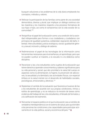44
busquen soluciones a los problemas de la vida diaria empleando los
conceptos, métodos y valores.
y Reforzar la participación de las familias como parte de una sociedad
democrática, diversa y plural, que implique un diálogo continuo con
las maestras y los maestros respecto a los procesos formativos de
sus hijas e hijos, así como el compromiso con la vida escolar de su
comunidad.100
y Resignificar el papel de la educación como una condición de la socie-
dad indispensable para formar a sus ciudadanas y ciudadanos con
principios de igualdad sustantiva, solidaridad, reparación del daño, li-
bertad, interculturalidad, justicia ecológica y social, igualdad de géne-
ro y sexual, inclusión y diálogo de saberes.
y Redimensionar el papel de las tecnologías de la información como
herramientas necesarias para la enseñanza y el aprendizaje, pero que
no pueden sustituir al maestro, a la escuela ni a la didáctica como
disciplina.
y Reconocer a las y los estudiantes como sujetos de la educación que
tienen derecho a aprender conocimientos y saberes significativos para
su vida personal y social, que den prioridad a la salud del cuerpo en
aspectos como la alimentación, la higiene, la prevención de adiccio-
nes, la sexualidad y la identidad y las actividades físicas, con especial
énfasis en la salud mental con el desarrollo de habilidades sociales,
psicológicas, emocionales y afectivas.101
y Replantear el sentido de la evaluación que favorezca el avance de las
y los estudiantes de acuerdo con sus propias condiciones, ritmos y
estilos de aprendizaje, y no se reduzca a la revisión de tareas como
evidencia del trabajo de las y los estudiantes, el llenado de formatos y
a la calificación de exámenes.
y Reinventar el espacio público en el que la educación sea un ámbito de
verdadera interdependencia con el sistema de salud, para que brinden
a las personas las condiciones y las capacidades para participar acti-
vamente en la vida política, social y económica del país.102
 