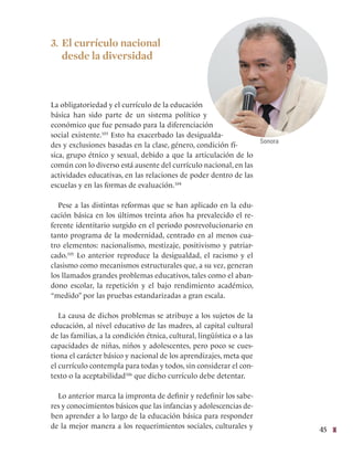 45
3. El currículo nacional
desde la diversidad
La obligatoriedad y el currículo de la educación
básica han sido parte de un sistema político y
económico que fue pensado para la diferenciación
social existente.103
Esto ha exacerbado las desigualda-
des y exclusiones basadas en la clase, género, condición fí-
sica, grupo étnico y sexual, debido a que la articulación de lo
común con lo diverso está ausente del currículo nacional, en las
actividades educativas, en las relaciones de poder dentro de las
escuelas y en las formas de evaluación.104
Pese a las distintas reformas que se han aplicado en la edu-
cación básica en los últimos treinta años ha prevalecido el re-
ferente identitario surgido en el periodo posrevolucionario en
tanto programa de la modernidad, centrado en al menos cua-
tro elementos: nacionalismo, mestizaje, positivismo y patriar-
cado.105
Lo anterior reproduce la desigualdad, el racismo y el
clasismo como mecanismos estructurales que, a su vez, generan
los llamados grandes problemas educativos, tales como el aban-
dono escolar, la repetición y el bajo rendimiento académico,
“medido” por las pruebas estandarizadas a gran escala.
La causa de dichos problemas se atribuye a los sujetos de la
educación, al nivel educativo de las madres, al capital cultural
de las familias, a la condición étnica, cultural, lingüística o a las
capacidades de niñas, niños y adolescentes, pero poco se cues-
tiona el carácter básico y nacional de los aprendizajes, meta que
el currículo contempla para todas y todos, sin considerar el con-
texto o la aceptabilidad106
que dicho currículo debe detentar.
Lo anterior marca la impronta de definir y redefinir los sabe-
res y conocimientos básicos que las infancias y adolescencias de-
ben aprender a lo largo de la educación básica para responder
de la mejor manera a los requerimientos sociales, culturales y
Sonora
 