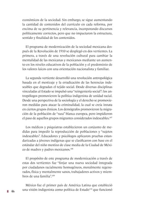 46
económicos de la sociedad. Sin embargo, se sigue aumentando
la cantidad de contenidos del currículo en cada reforma, por
encima de su pertinencia y relevancia, incorporando discursos
políticamente correctos, pero que no impactaron la estructura,
sentido y finalidad de los contenidos.
El programa de modernización de la sociedad mexicana des-
pués de la Revolución de 1910 se desplegó en dos vertientes. La
primera, a través de una revolución cultural para cambiar la
mentalidad de las mexicanas y mexicanos mediante un aumen-
to en los niveles educativos de la población y el predominio de
los valores laicos con una orientación nacionalista y familiar.
La segunda vertiente desarrolló una revolución antropológica
basada en el mestizaje y la erradicación de las herencias inde-
seables que degradan el tejido social. Desde diversas disciplinas
vinculadas al Estado se impulsó una“reingeniería social”: los an-
tropólogos promovieron la política indigenista de unidad racial.
Desde una perspectiva de la sociología y el derecho se promovie-
ron medidas para atacar la criminalidad, la cual se creía innata
en ciertos grupos étnicos. Los demógrafos promovieron la migra-
ción de la población de “raza” blanca europea, pero impidieron
el paso de aquellos grupos migrantes considerados indeseables.107
Los médicos y psiquiatras establecieron un conjunto de me-
didas para impedir la reproducción de poblaciones y “sujetos
indeseables”. Educadores y psicólogos aplicaron pruebas estan-
darizadas a jóvenes indígenas que se clasificaron con base en el
estándar del niño mestizo de clase media de la Ciudad de Méxi-
co de madres y padres mexicanos.108
El propósito de este programa de modernización a través de
estas dos vertientes fue “forjar una nueva sociedad integrada
por ciudadanos racialmente homogéneos, moralmente regene-
rados, física y mentalmente sanos, trabajadores activos y miem-
bros de una familia”.109
México fue el primer país de América Latina que estableció
una visión indigenista como política de Estado110
que funcionó
 