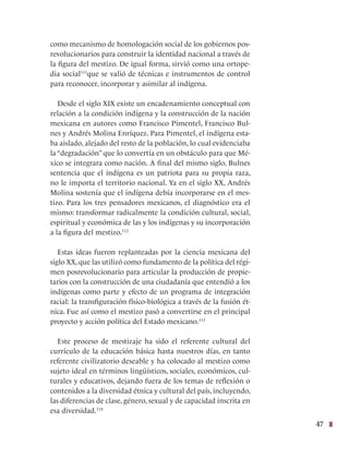 47
como mecanismo de homologación social de los gobiernos pos-
revolucionarios para construir la identidad nacional a través de
la figura del mestizo. De igual forma, sirvió como una ortope-
dia social111
que se valió de técnicas e instrumentos de control
para reconocer, incorporar y asimilar al indígena.
Desde el siglo XIX existe un encadenamiento conceptual con
relación a la condición indígena y la construcción de la nación
mexicana en autores como Francisco Pimentel, Francisco Bul-
nes y Andrés Molina Enríquez. Para Pimentel, el indígena esta-
ba aislado, alejado del resto de la población, lo cual evidenciaba
la “degradación” que lo convertía en un obstáculo para que Mé-
xico se integrara como nación. A final del mismo siglo, Bulnes
sentencia que el indígena es un patriota para su propia raza,
no le importa el territorio nacional. Ya en el siglo XX, Andrés
Molina sostenía que el indígena debía incorporarse en el mes-
tizo. Para los tres pensadores mexicanos, el diagnóstico era el
mismo: transformar radicalmente la condición cultural, social,
espiritual y económica de las y los indígenas y su incorporación
a la figura del mestizo.112
Estas ideas fueron replanteadas por la ciencia mexicana del
siglo XX, que las utilizó como fundamento de la política del régi-
men posrevolucionario para articular la producción de propie-
tarios con la construcción de una ciudadanía que entendió a los
indígenas como parte y efecto de un programa de integración
racial: la transfiguración físico-biológica a través de la fusión ét-
nica. Fue así como el mestizo pasó a convertirse en el principal
proyecto y acción política del Estado mexicano.113
Este proceso de mestizaje ha sido el referente cultural del
currículo de la educación básica hasta nuestros días, en tanto
referente civilizatorio deseable y ha colocado al mestizo como
sujeto ideal en términos lingüísticos, sociales, económicos, cul-
turales y educativos, dejando fuera de los temas de reflexión o
contenidos a la diversidad étnica y cultural del país, incluyendo,
las diferencias de clase, género, sexual y de capacidad inscrita en
esa diversidad.114
 