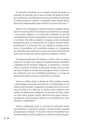 48
El elemento articulador de la unidad nacional fue desde un
principio el mestizaje, por lo que era deber del gobierno fusio-
nar racialmente a la población mexicana, generalizar las ideas de
la cultura moderna, unificar el castellano como idioma oficial,
elementos indispensables para construir la nación mexicana.115
Desde la sep, el programa educativo tomó un enfoque alrede-
dor de la construcción del mestizaje cuya impronta era integrar
a la persona indígena a la civilización occidental, lo que iba
acompañado de acciones articuladas con los campos de la salud
y la cultura. Para ello se empleó el lenguaje como la principal
herramienta para la construcción de la figura nacional repre-
sentada por la y el mestizo. En este sentido, la escritura, la lec-
tura y el aprendizaje de la aritmética estaban en el programa
de modernización nacional en tanto que fueran herramientas
útiles para el mestizaje social, cultural, económico y étnico.
El programa educativo del Estado se utilizó como un instru-
mento de un plan más amplio de desdibujamiento simbólico
y biológico de las personas indígenas, la extranjería, y la diver-
sidad en general, en donde la educación fungía como un bien
para que el sujeto se incorporara al progreso social y al desarro-
llo económico, con una mentalidad productiva y a un tipo de
democracia sujeta al sistema corporativo y clientelar.
Como se señaló, desde la década de 1930, médicos, juristas
y antropólogos mexicanos recurrieron a la biotipología en un
esfuerzo por entender y organizar el mundo social. En ese pro-
ceso, las niñas y los niños de la escuela, tanto urbanos como
rurales, las poblaciones indígenas, las personas de clase media,
así como otros grupos, fueron objeto de una gama extensa y
novedosa de intervenciones médicas con el propósito de cuan-
tificarlos y clasificarlos.116
Tanto la legislación como el currículo de educación básica
incorporaron el sentido de unidad y modernización nacional
planteado por el Estado.117
Con ello se borró o invisibilizó la di-
versidad cultural, social, lingüística, territorial, social y de géne-
 