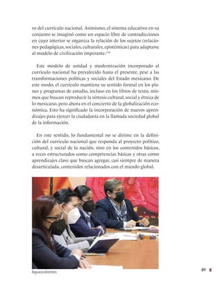 49
ro del currículo nacional. Asimismo, el sistema educativo en su
conjunto se imaginó como un espacio libre de contradicciones
en cuyo interior se organiza la relación de los sujetos (relacio-
nes pedagógicas, sociales, culturales, epistémicas) para adaptarse
al modelo de civilización imperante.118
Este modelo de unidad y modernización incorporado al
currículo nacional ha prevalecido hasta el presente, pese a las
transformaciones políticas y sociales del Estado mexicano. De
este modo, el currículo mantiene su sentido formal en los pla-
nes y programas de estudio, incluso en los libros de texto, mis-
mos que buscan reproducir la síntesis cultural, social y étnica de
lo mexicano, pero ahora en el concierto de la globalización eco-
nómica. Esto ha significado la incorporación de nuevos apren-
dizajes para ejercer la ciudadanía en la llamada sociedad global
de la información.
En este sentido, lo fundamental no se dirime en la defini-
ción del currículo nacional que responda al proyecto político,
cultural, y social de la nación, sino en los contenidos básicos,
a veces estructurados como competencias básicas y otras como
aprendizajes clave que buscan agregar, casi siempre de manera
desarticulada, contenidos relacionados con el mundo global.
Aguascalientes
 