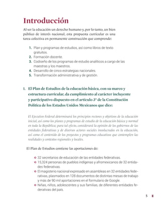 5
Introducción
Al ser la educación un derecho humano y, por lo tanto, un bien
público de interés nacional, esta propuesta curricular es una
tarea colectiva en permanente construcción que comprende:
1. Plan y programas de estudios, así como libros de texto 		
gratuitos.
2. Formación docente.
3. Codiseño de los programas de estudio analíticos a cargo de las
maestras y los maestros.
4. Desarrollo de cinco estrategias nacionales.
5. Transformación administrativa y de gestión.
1. El Plan de Estudios de la educación básica, con su marco y
estructura curricular, da cumplimiento al carácter incluyente
y participativo dispuesto en el artículo 3° de la Constitución
Política de los Estados Unidos Mexicanos que dice:
El Ejecutivo Federal determinará los principios rectores y objetivos de la educación
inicial, así como los planes y programas de estudio de la educación básica y normal
en toda la República; para tal efecto, considerará la opinión de los gobiernos de las
entidades federativas y de diversos actores sociales involucrados en la educación,
así como el contenido de los proyectos y programas educativos que contemplen las
realidades y contextos regionales y locales.
El Plan de Estudios contiene las aportaciones de:
y 32 secretarios de educación de las entidades federativas.
y 15,324 personas de pueblos indígenas y afromexicanos de 32 entida-
des federativas.
y El magisterio nacional expresado en asambleas en 32 entidades fede-
rativas, plasmados en 128 documentos de distintas mesas de trabajo
y más de 90 mil aportaciones en el formulario de Google.
y Niñas, niños, adolescentes y sus familias, de diferentes entidades fe-
derativas del país.
 