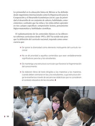50
Lo primordial en la educación básica de México se ha definido
desde organismos internacionales como la Organización para la
Cooperación y el Desarrollo Económicos (ocde), que da priori-
dad al desarrollo de un conjunto de saberes, habilidades, cono-
cimientos y actitudes que las niñas y los niños deben aprender
en tres campos específicos: comprensión lectora, pensamiento
lógico-matemático y habilidades científicas.
El replanteamiento de los contenidos básicos en las diferen-
tes reformas curriculares desde 1992 a 2017 ha tenido más peso
que la definición del currículo nacional, trayendo como conse-
cuencia que:
y Se ignore la diversidad como elemento instituyente del currículo na-
cional.
y No se dé prioridad a aquellos contenidos que sean verdaderamente
significativos para las y los estudiantes.
y Se mantenga una estructura curricular que favorece la fragmentación
del conocimiento.
y Se elaboren libros de texto dirigidos a las maestras y los maestros,
cuando deben centrarse en las y los estudiantes, cuya estructura diri-
ge la enseñanza a través de secuencias didácticas que no consideran
el contexto educativo de las escuelas.
Chiapas
 