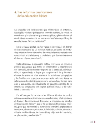 51
4. Las reformas curriculares
de la educación básica
Las escuelas son instituciones que representan los intereses,
ideologías, valores y perspectivas sobre lo humano, lo social, lo
económico y lo educativo, que son recogidos y plasmados en el
currículo de acuerdo con un momento histórico específico y la
correlación de fuerzas existentes.119
  
En la sociedad existen sujetos y grupos interesados en definir
el funcionamiento de las escuelas públicas, así como en produ-
cir y reproducir un cierto tipo de conocimientos y saberes que
caractericen al ciudadano y la ciudadana que desean formar en
el sistema educativo nacional.
Cada reforma de la educación pública representa un proyecto
político-pedagógico que define los contenidos y la organización
del currículo, la enseñanza y el papel de la didáctica, la evalua-
ción, el aprendizaje, el lugar que ocupan en él las y los estu-
diantes, las maestras y los maestros, las relaciones pedagógicas
y las familias, con respecto a un proyecto de país específico y su
relación con los distintos grupos de la sociedad que luchan para
que la educación, específicamente en aquellos ámbitos de su
interés, sea congruente con su plan político, lo cual le da viabi-
lidad al currículo.120
En México, por lo menos en los últimos 50 años, ha predo-
minado un enfoque instrumental, conductista y eficientista en
el diseño y la operación de los planes y programas de estudio
de la educación básica121
que se ha ido ajustando con cada refor-
ma, pero que ha definido la experiencia formativa expresada en
conceptos, sistemas explicativos, habilidades, saberes, normas y
valores; establecidos en los contenidos y objetivos del currículo,
su planeación y evaluación.122
 