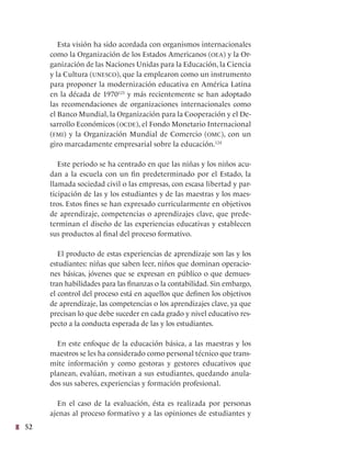 52
Esta visión ha sido acordada con organismos internacionales
como la Organización de los Estados Americanos (oea) y la Or-
ganización de las Naciones Unidas para la Educación, la Ciencia
y la Cultura (unesco), que la emplearon como un instrumento
para proponer la modernización educativa en América Latina
en la década de 1970123
y más recientemente se han adoptado
las recomendaciones de organizaciones internacionales como
el Banco Mundial, la Organización para la Cooperación y el De-
sarrollo Económicos (ocde), el Fondo Monetario Internacional
(fmi) y la Organización Mundial de Comercio (omc), con un
giro marcadamente empresarial sobre la educación.124
Este periodo se ha centrado en que las niñas y los niños acu-
dan a la escuela con un fin predeterminado por el Estado, la
llamada sociedad civil o las empresas, con escasa libertad y par-
ticipación de las y los estudiantes y de las maestras y los maes-
tros. Estos fines se han expresado curricularmente en objetivos
de aprendizaje, competencias o aprendizajes clave, que prede-
terminan el diseño de las experiencias educativas y establecen
sus productos al final del proceso formativo.
El producto de estas experiencias de aprendizaje son las y los
estudiantes: niñas que saben leer, niños que dominan operacio-
nes básicas, jóvenes que se expresan en público o que demues-
tran habilidades para las finanzas o la contabilidad. Sin embargo,
el control del proceso está en aquellos que definen los objetivos
de aprendizaje, las competencias o los aprendizajes clave, ya que
precisan lo que debe suceder en cada grado y nivel educativo res-
pecto a la conducta esperada de las y los estudiantes.
En este enfoque de la educación básica, a las maestras y los
maestros se les ha considerado como personal técnico que trans-
mite información y como gestoras y gestores educativos que
planean, evalúan, motivan a sus estudiantes, quedando anula-
dos sus saberes, experiencias y formación profesional.
En el caso de la evaluación, ésta es realizada por personas
ajenas al proceso formativo y a las opiniones de estudiantes y
 