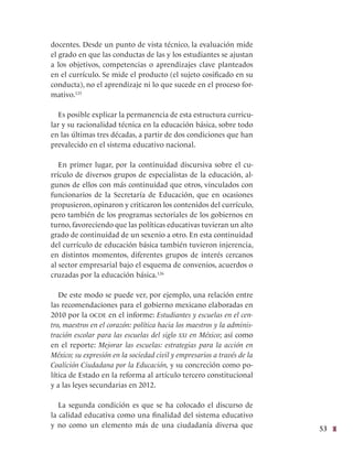 53
docentes. Desde un punto de vista técnico, la evaluación mide
el grado en que las conductas de las y los estudiantes se ajustan
a los objetivos, competencias o aprendizajes clave planteados
en el currículo. Se mide el producto (el sujeto cosificado en su
conducta), no el aprendizaje ni lo que sucede en el proceso for-
mativo.125
Es posible explicar la permanencia de esta estructura curricu-
lar y su racionalidad técnica en la educación básica, sobre todo
en las últimas tres décadas, a partir de dos condiciones que han
prevalecido en el sistema educativo nacional.
En primer lugar, por la continuidad discursiva sobre el cu-
rrículo de diversos grupos de especialistas de la educación, al-
gunos de ellos con más continuidad que otros, vinculados con
funcionarios de la Secretaría de Educación, que en ocasiones
propusieron, opinaron y criticaron los contenidos del currículo,
pero también de los programas sectoriales de los gobiernos en
turno, favoreciendo que las políticas educativas tuvieran un alto
grado de continuidad de un sexenio a otro. En esta continuidad
del currículo de educación básica también tuvieron injerencia,
en distintos momentos, diferentes grupos de interés cercanos
al sector empresarial bajo el esquema de convenios, acuerdos o
cruzadas por la educación básica.126
De este modo se puede ver, por ejemplo, una relación entre
las recomendaciones para el gobierno mexicano elaboradas en
2010 por la ocde en el informe: Estudiantes y escuelas en el cen-
tro, maestros en el corazón: política hacia los maestros y la adminis-
tración escolar para las escuelas del siglo xxi en México; así como
en el reporte: Mejorar las escuelas: estrategias para la acción en
México; su expresión en la sociedad civil y empresarios a través de la
Coalición Ciudadana por la Educación, y su concreción como po-
lítica de Estado en la reforma al artículo tercero constitucional
y a las leyes secundarias en 2012.
La segunda condición es que se ha colocado el discurso de
la calidad educativa como una finalidad del sistema educativo
y no como un elemento más de una ciudadanía diversa que
 