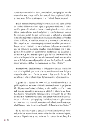 54
construye una sociedad justa, democrática, que prepara para la
emancipación y superación intelectual, ética, espiritual, física
y emocional de los sujetos para el servicio de la comunidad.
En el debate internacional predominan cuatro definiciones
de calidad de la educación: aquella que pone de relieve la trans-
misión generalizada de valores e ideologías de carácter cien-
tífico, nacionalistas, moral, religioso o económico que buscan
la cohesión social; la que subraya que la calidad se concreta
si las instituciones educativas cuentan con insumos adecuados
como edificios, materiales, maestras y maestros capacitados y
bien pagados, así como con programas de estudios pertinentes;
la que pone el acento en los resultados del proceso educativo
que se obtienen mediante pruebas estandarizadas con el pro-
pósito de mejorar los desempeños académicos de docentes y
estudiantes, y finalmente aquella que destaca como criterio de
calidad si la población está satisfecha con el servicio educativo
que se le brinda, con el propósito de que las familias decidan la
mejor escuela, pública o privada, para sus hijas e hijos.127
En México ha predominado el concepto de calidad vinculado
con el de equidad, que pone el acento en los resultados del pro-
ceso educativo con el fin de mejorar el desempeño de las y los
estudiantes y la productividad de las maestras y los maestros.
A partir de la década de 1990, México acordó transformar su
política pública nacional teniendo como referente el programa
ideológico, económico, político y social neoliberal. En el caso
del sistema educativo nacional, se utilizó el discurso de la ca-
lidad como fundamento para reducir la formación de las y los
estudiantes y el trabajo docente a un criterio instrumental basa-
do en la eficiencia pedagógica y la eficiencia escolar, plenamen-
te vinculada con la medición estandarizada de resultados, que
abrió las puertas a la mercantilización de la educación básica.128
Se ha sostenido que la calidad debe medirse por los resul-
tados de los aprendizajes, emanando de ello reformas legales,
saberes, dispositivos y mecanismos de evaluación de las y los
 