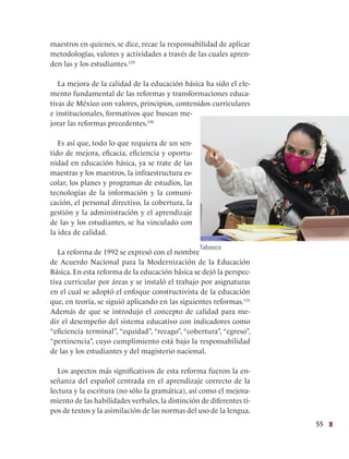 55
maestros en quienes, se dice, recae la responsabilidad de aplicar
metodologías, valores y actividades a través de las cuales apren-
den las y los estudiantes.129
La mejora de la calidad de la educación básica ha sido el ele-
mento fundamental de las reformas y transformaciones educa-
tivas de México con valores, principios, contenidos curriculares
e institucionales, formativos que buscan me-
jorar las reformas precedentes.130
Es así que, todo lo que requiera de un sen-
tido de mejora, eficacia, eficiencia y oportu-
nidad en educación básica, ya se trate de las
maestras y los maestros, la infraestructura es-
colar, los planes y programas de estudios, las
tecnologías de la información y la comuni-
cación, el personal directivo, la cobertura, la
gestión y la administración y el aprendizaje
de las y los estudiantes, se ha vinculado con
la idea de calidad.
La reforma de 1992 se expresó con el nombre
de Acuerdo Nacional para la Modernización de la Educación
Básica. En esta reforma de la educación básica se dejó la perspec-
tiva curricular por áreas y se instaló el trabajo por asignaturas
en el cual se adoptó el enfoque constructivista de la educación
que, en teoría, se siguió aplicando en las siguientes reformas.131
Además de que se introdujo el concepto de calidad para me-
dir el desempeño del sistema educativo con indicadores como
“eficiencia terminal”, “equidad”, “rezago”, “cobertura”, “egreso”,
“pertinencia”, cuyo cumplimiento está bajo la responsabilidad
de las y los estudiantes y del magisterio nacional.  
Los aspectos más significativos de esta reforma fueron la en-
señanza del español centrada en el aprendizaje correcto de la
lectura y la escritura (no sólo la gramática), así como el mejora-
miento de las habilidades verbales, la distinción de diferentes ti-
pos de textos y la asimilación de las normas del uso de la lengua.
Tabasco
 