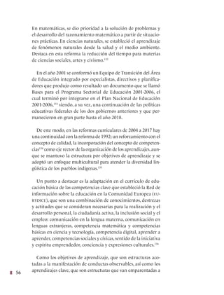 56
En matemáticas, se dio prioridad a la solución de problemas y
el desarrollo del razonamiento matemático a partir de situacio-
nes prácticas. En ciencias naturales, se estableció el aprendizaje
de fenómenos naturales desde la salud y el medio ambiente.
Destaca en esta reforma la reducción del tiempo para materias
de ciencias sociales, artes y civismo.132
  
En el año 2001 se conformó un Equipo de Transición del Área
de Educación integrado por especialistas, directivos y planifica-
dores que produjo como resultado un documento que se llamó
Bases para el Programa Sectorial de Educación 2001-2006, el
cual terminó por integrarse en el Plan Nacional de Educación
2001-2006,133
siendo, a su vez, una continuación de las políticas
educativas federales de los dos gobiernos anteriores y que per-
manecieron en gran parte hasta el año 2018.
De este modo, en las reformas curriculares de 2004 a 2017 hay
una continuidad con la reforma de 1992; un reforzamiento con el
concepto de calidad, la incorporación del concepto de competen-
cias134
como eje rector de la organización de los aprendizajes,aun-
que se mantuvo la estructura por objetivos de aprendizaje y se
adoptó un enfoque multicultural para atender la diversidad lin-
güística de los pueblos indígenas.135
  
Un punto a destacar es la adaptación en el currículo de edu-
cación básica de las competencias clave que estableció la Red de
información sobre la educación en la Comunidad Europea (eu-
rydice), que son una combinación de conocimientos, destrezas
y actitudes que se consideran necesarias para la realización y el
desarrollo personal, la ciudadanía activa, la inclusión social y el
empleo: comunicación en la lengua materna, comunicación en
lenguas extranjeras, competencia matemática y competencias
básicas en ciencia y tecnología, competencia digital, aprender a
aprender, competencias sociales y cívicas, sentido de la iniciativa
y espíritu emprendedor, conciencia y expresiones culturales.136
Como los objetivos de aprendizaje, que son estructuras aco-
tadas a la manifestación de conductas observables, así como los
aprendizajes clave, que son estructuras que van emparentadas a
 