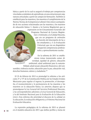 58
básica a partir de lo cual se aseguró el trabajo por competencias
vinculadas a estándares de aprendizaje,en una estructura por asig-
naturas articuladas a partir de campos de formación. También se
estableció para las maestras y los maestros el cumplimiento de la
Norma Técnica de Competencia Laboral. Esto estuvo acompaña-
do de tres acciones relacionadas con las maestras y los maestros
de educación básica: 1. Ajustes a la Carrera Magisterial, que se
expresaron en los Lineamientos Generales del
Programa Nacional de Carrera Magiste-
rial; 2. Estímulos a la Calidad Docente,
que era un programa de estímulos
en función del desempeño de las y
los estudiantes; y 3. la Evaluación
Universal, que era un diagnóstico
integral de competencias profesio-
nales y aprovechamiento escolar.
En la reforma de 2011 se estable-
cieron temas transversales como: di-
versidad, equidad de género, educación
ambiental, salud ambiental para la sustenta-
bilidad, salud sexual, educación financiera y del con-
sumidor, violencia escolar, educación para la paz, educación vial,
derechos humanos, valores y ciudadanía.139
El 25 de febrero de 2013 se promulgó la reforma a los artí-
culos 3º y 73º de la Constitución Política de los Estados Unidos
Mexicanos para regular el ingreso, la promoción, el desempe-
ño, el reconocimiento y la permanencia de las maestras y los
maestros en la educación básica. Lo anterior, dispuso que se
promulgaran la Ley General del Servicio Profesional Docente,
y las correspondientes adiciones a la Ley General de Educación,
y la del Instituto Nacional para la Evaluación de la Educación
(inee). Esta reforma dio prioridad al discurso de la calidad en
la educación, la evaluación obligatoria y el Sistema Nacional de
Evaluación Educativa.
La expresión pedagógica de la reforma de 2013 se plasmó
en el modelo educativo de 2017, que define perfiles y metas de
Aguascalientes
 