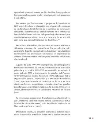 59
aprendizaje para cada uno de los diez ámbitos desagregados en
logros esperados en cada grado y nivel educativo de preescolar
a secundaria.
Los valores que fundamentan la propuesta del currículo de
2017 son el derecho a la educación para el desarrollo armónico
de sus facultades, la satisfacción de la demanda de capacidades
vinculada a la formación de capital humano en el contexto de
la sociedad del conocimiento, y el aprendizaje al centro del pro-
ceso formativo, que dieron lugar a la presencia de los aprendi-
zajes clave que guían el trabajo de las disciplinas.140
De manera simultánea, durante este periodo se realizaron
diferentes reformas a la evaluación de los aprendizajes y del
desempeño docente, cuyos objetivos, funciones y características
respondieron a las prioridades e intereses de los organismos na-
cionales e internacionales con los que se acordó su aplicación a
nivel nacional.
A partir del ciclo 1997-1998 se empiezan a aplicar las pruebas
Estándares Nacionales de lectura y matemáticas en educación
primaria, y en el ciclo 1999-2000, en educación secundaria. A
partir del año 2000 se incorporaron las pruebas del Program-
me for International Student Assessment (pisa) elaboradas por la
Organización para la Cooperación y el Desarrollo Económico
(ocde), que buscan medir las competencias de las y los estu-
diantes en lectura, matemáticas y ciencia a través de pruebas
estandarizadas, sin impacto directo en la mejora de los apren-
dizajes, el trabajo docente, ni del sistema educativo en su con-
junto.
Se presentaron experiencias de evaluación con las iniciativas
del Laboratorio Latinoamericano para la Evaluación de la Ca-
lidad de la Educación (llece) y del Estudio de Tendencias en
Matemáticas y Ciencia (timss).
De manera interna, se aplicaron exámenes a distintos secto-
res de la educación a través de la sep con la Evaluación Nacio-
 