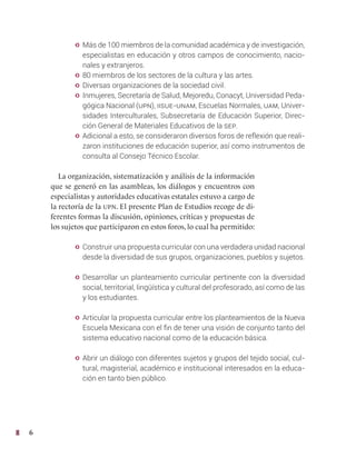 6
y Más de 100 miembros de la comunidad académica y de investigación,
especialistas en educación y otros campos de conocimiento, nacio-
nales y extranjeros.
y 80 miembros de los sectores de la cultura y las artes.
y Diversas organizaciones de la sociedad civil.
y Inmujeres, Secretaría de Salud, Mejoredu, Conacyt, Universidad Peda-
gógica Nacional (upn), IISUE-UNAM, Escuelas Normales, UAM, Univer-
sidades Interculturales, Subsecretaría de Educación Superior, Direc-
ción General de Materiales Educativos de la SEP.
y Adicional a esto, se consideraron diversos foros de reflexión que reali-
zaron instituciones de educación superior, así como instrumentos de
consulta al Consejo Técnico Escolar.
La organización, sistematización y análisis de la información
que se generó en las asambleas, los diálogos y encuentros con
especialistas y autoridades educativas estatales estuvo a cargo de
la rectoría de la upn. El presente Plan de Estudios recoge de di-
ferentes formas la discusión, opiniones, críticas y propuestas de
los sujetos que participaron en estos foros, lo cual ha permitido:
y Construir una propuesta curricular con una verdadera unidad nacional
desde la diversidad de sus grupos, organizaciones, pueblos y sujetos.
y Desarrollar un planteamiento curricular pertinente con la diversidad
social, territorial, lingüística y cultural del profesorado, así como de las
y los estudiantes.
y Articular la propuesta curricular entre los planteamientos de la Nueva
Escuela Mexicana con el fin de tener una visión de conjunto tanto del
sistema educativo nacional como de la educación básica.
y Abrir un diálogo con diferentes sujetos y grupos del tejido social, cul-
tural, magisterial, académico e institucional interesados en la educa-
ción en tanto bien público.
 