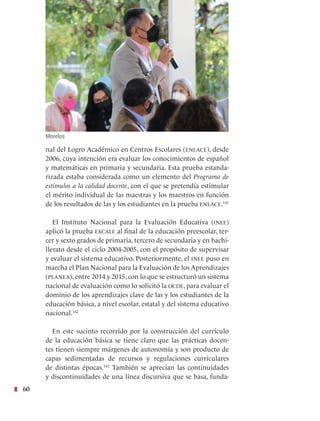 60
nal del Logro Académico en Centros Escolares (enlace), desde
2006, cuya intención era evaluar los conocimientos de español
y matemáticas en primaria y secundaria. Esta prueba estanda-
rizada estaba considerada como un elemento del Programa de
estímulos a la calidad docente, con el que se pretendía estimular
el mérito individual de las maestras y los maestros en función
de los resultados de las y los estudiantes en la prueba enlace.141
El Instituto Nacional para la Evaluación Educativa (inee)
aplicó la prueba excale al final de la educación preescolar, ter-
cer y sexto grados de primaria, tercero de secundaria y en bachi-
llerato desde el ciclo 2004-2005, con el propósito de supervisar
y evaluar el sistema educativo. Posteriormente, el inee puso en
marcha el Plan Nacional para la Evaluación de los Aprendizajes
(planea), entre 2014 y 2015, con lo que se estructuró un sistema
nacional de evaluación como lo solicitó la ocde, para evaluar el
dominio de los aprendizajes clave de las y los estudiantes de la
educación básica, a nivel escolar, estatal y del sistema educativo
nacional.142
En este sucinto recorrido por la construcción del currículo
de la educación básica se tiene claro que las prácticas docen-
tes tienen siempre márgenes de autonomía y son producto de
capas sedimentadas de recursos y regulaciones curriculares
de distintas épocas.143
También se aprecian las continuidades
y discontinuidades de una línea discursiva que se basa, funda-
Morelos
 