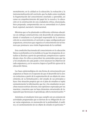 61
mentalmente, en la calidad en la educación, la evaluación y la
instrumentalización del currículo, que ha dado como resultado
la fragmentación del conocimiento enseñado y aprendido, así
como un empobrecimiento del papel de la escuela y la educa-
ción en la construcción de una ciudadanía crítica, emancipada,
bien preparada, comprometida con su comunidad en el plano
local, regional, nacional e internacional.
Mientras que se ha planteado en diferentes reformas educati-
vas un enfoque constructivista o de desarrollo de competencias
donde el estudiante es el principal responsable de la construc-
ción de su conocimiento, el currículo se sigue configurando por
asignaturas, estructura que organiza el conocimiento de tal ma-
nera que promueve una visión fragmentada de la realidad.  
Esta condición fraccionada del conocimiento en la educación
básica se profundiza en la medida en la que los programas de es-
tudios se diseñan a partir de aprendizaje, competencias o apren-
dizajes clave. En ellos se prescriben los contenidos para que las
y los estudiantes de cada grado y nivel alcancen los objetivos de
cada asignatura y, en lo sucesivo, logren el perfil de egreso de la
educación básica.
Las bases epistemológicas de esta forma de estructuración por
asignatura se basan en el supuesto de que el desarrollo de la cien-
cia evoluciona a partir de la segmentación de un objeto de cono-
cimiento, de su formalización y del estudio de sus principios y
leyes. Esta situación propicia que en el plan de estudios se repita
constantemente la información; que las y los estudiantes no per-
ciban marcos teóricos diversos, sino opiniones expresadas por sus
maestras y maestros; que no haya elementos estructurales de in-
tegración que favorezcan el aprendizaje, sólo la memorización.144
    
Asimismo, el estudiante tiene que cumplir con un conjunto de
actividades programadas que se derivan de su obligación de cur-
sar varias asignaturas, en menoscabo de la profundidad, el análi-
sis y el cuestionamiento de un objeto de estudio en particular.145
 