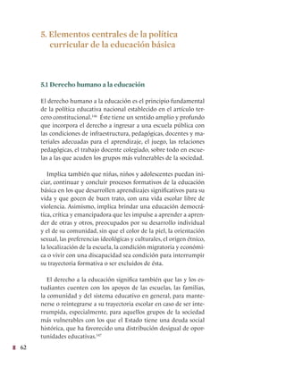 62
5. Elementos centrales de la política
curricular de la educación básica
5.1 Derecho humano a la educación
El derecho humano a la educación es el principio fundamental
de la política educativa nacional establecido en el artículo ter-
cero constitucional.146
Éste tiene un sentido amplio y profundo
que incorpora el derecho a ingresar a una escuela pública con
las condiciones de infraestructura, pedagógicas, docentes y ma-
teriales adecuadas para el aprendizaje, el juego, las relaciones
pedagógicas, el trabajo docente colegiado, sobre todo en escue-
las a las que acuden los grupos más vulnerables de la sociedad.
Implica también que niñas, niños y adolescentes puedan ini-
ciar, continuar y concluir procesos formativos de la educación
básica en los que desarrollen aprendizajes significativos para su
vida y que gocen de buen trato, con una vida escolar libre de
violencia. Asimismo, implica brindar una educación democrá-
tica, crítica y emancipadora que les impulse a aprender a apren-
der de otras y otros, preocupados por su desarrollo individual
y el de su comunidad, sin que el color de la piel, la orientación
sexual, las preferencias ideológicas y culturales, el origen étnico,
la localización de la escuela, la condición migratoria y económi-
ca o vivir con una discapacidad sea condición para interrumpir
su trayectoria formativa o ser excluidos de ésta.
El derecho a la educación significa también que las y los es-
tudiantes cuenten con los apoyos de las escuelas, las familias,
la comunidad y del sistema educativo en general, para mante-
nerse o reintegrarse a su trayectoria escolar en caso de ser inte-
rrumpida, especialmente, para aquellos grupos de la sociedad
más vulnerables con los que el Estado tiene una deuda social
histórica, que ha favorecido una distribución desigual de opor-
tunidades educativas.147
 
