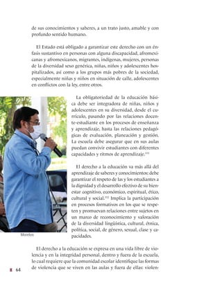 64
de sus conocimientos y saberes, a un trato justo, amable y con
profundo sentido humano.
El Estado está obligado a garantizar este derecho con un én-
fasis sustantivo en personas con alguna discapacidad, afromexi-
canas y afromexicanos, migrantes, indígenas, mujeres, personas
de la diversidad sexo genérica, niñas, niños y adolescentes hos-
pitalizados, así como a los grupos más pobres de la sociedad,
especialmente niñas y niños en situación de calle, adolescentes
en conflictos con la ley, entre otros.
La obligatoriedad de la educación bási-
ca debe ser integradora de niñas, niños y
adolescentes en su diversidad, desde el cu-
rrículo, pasando por las relaciones docen-
te-estudiante en los procesos de enseñanza
y aprendizaje, hasta las relaciones pedagó-
gicas de evaluación, planeación y gestión.
La escuela debe asegurar que en sus aulas
puedan convivir estudiantes con diferentes
capacidades y ritmos de aprendizaje.151
El derecho a la educación va más allá del
aprendizaje de saberes y conocimientos: debe
garantizar el respeto de las y los estudiantes a
la dignidad y el desarrollo efectivo de su bien-
estar cognitivo, económico, espiritual, ético,
cultural y social.152
Implica la participación
en procesos formativos en los que se respe-
ten y promuevan relaciones entre sujetos en
un marco de reconocimiento y valoración
de la diversidad lingüística, cultural, étnica,
política, social, de género, sexual, clase y ca-
pacidades.
El derecho a la educación se expresa en una vida libre de vio-
lencia y en la integridad personal, dentro y fuera de la escuela,
lo cual requiere que la comunidad escolar identifique las formas
de violencia que se viven en las aulas y fuera de ellas: violen-
Morelos
 