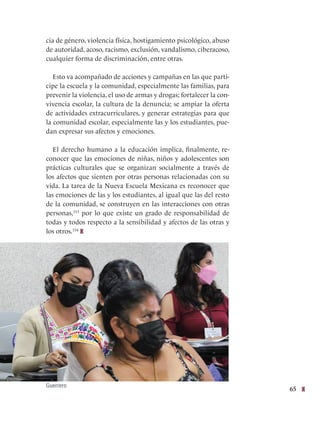 65
cia de género, violencia física, hostigamiento psicológico, abuso
de autoridad, acoso, racismo, exclusión, vandalismo, ciberacoso,
cualquier forma de discriminación, entre otras.
Esto va acompañado de acciones y campañas en las que parti-
cipe la escuela y la comunidad, especialmente las familias, para
prevenir la violencia, el uso de armas y drogas; fortalecer la con-
vivencia escolar, la cultura de la denuncia; se ampiar la oferta
de actividades extracurriculares, y generar estrategias para que
la comunidad escolar, especialmente las y los estudiantes, pue-
dan expresar sus afectos y emociones.
El derecho humano a la educación implica, finalmente, re-
conocer que las emociones de niñas, niños y adolescentes son
prácticas culturales que se organizan socialmente a través de
los afectos que sienten por otras personas relacionadas con su
vida. La tarea de la Nueva Escuela Mexicana es reconocer que
las emociones de las y los estudiantes, al igual que las del resto
de la comunidad, se construyen en las interacciones con otras
personas,153
por lo que existe un grado de responsabilidad de
todas y todos respecto a la sensibilidad y afectos de las otras y
los otros.154
Guerrero
 