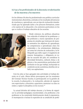 66
5.2 Las y los profesionales de la docencia: revalorización
de las maestras y los maestros
En los últimos 50 años ha predominado una política curricular
instrumental, eficientista, centrada en los resultados del proceso
de enseñanza y aprendizaje, con un tipo de evaluación estanda-
rizada que ha ignorado tanto a los procesos formativos, como
a los sujetos de la educación y los contextos particulares en los
que se realiza el trabajo educativo de las escuelas.
Desde entonces, las políticas educativas
han reducido el trabajo de las profesoras y
los profesores a meros operadores de pro-
gramas de estudios que instruyen de mane-
ra normativa los objetivos de aprendizaje,
las competencias o aprendizajes clave; los
contenidos y las orientaciones didácticas,
así como los criterios de evaluación y la bi-
bliografía que debe seguir el magisterio de
manera homogénea y obligatoria en to-
das las escuelas del país, sin considerar la
diversidad formativa, cultural, étnica y de
género, o las características particulares del
territorio en las que trabaja, incluyendo su
condición social, económica, familiar, de sa-
lud y sus aspiraciones.
Con los años se han agregado más actividades al trabajo do-
cente en el aula. Ahora deben preocuparse por las reuniones
del Consejo Técnico Escolar, la participación en la gestión de
la escuela, la planeación y la evaluación, además de negociar
con supervisores y directores, capacitarse, mantener su clase en
orden y vigilar la disciplina en los recreos.155
La actual división del trabajo docente y la forma de organi-
zar la actividad pedagógica encomendada a las profesoras y los
profesores se ha construido históricamente desde la ignorancia,
el menosprecio o incluso la represión de su condición de profe-
Querétaro
 