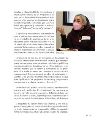 67
sional de la educación. Ello ha provocado que la
actualización y mejora de los programas de es-
tudio para la formación inicial y continua de las
maestras y los maestros sea igualmente instru-
mental, porque se ha fomentado que sean “ayu-
dantes para aprender” y su función se reduce a
“instruir”,“informar”,“aconsejar” y “animar”.156
El ejercicio y mejoramiento del trabajo do-
cente se ha impuesto normativamente con base
en los resultados del aprendizaje de las y los
estudiantes como principal indicador, y el cu-
rrículo de educación básica como referente ins-
trumental de la enseñanza; ambos responden a
intereses burocráticos que imponen la calidad
educativa como finalidad del sistema educativo.
La tendencia ha sido que en la mayoría de las escuelas de
México se establecieron conocimientos y valores que no surgie-
ron de sus maestras y maestros, sino de especialistas, políticos y
funcionarios ajenos a la realidad de las y los estudiantes y sus
familias, mientras que los saberes y experiencias de las profe-
soras y los profesores no se han considerado necesarios en la
construcción de los programas de estudios ni socialmente re-
levantes; se ha ignorado la autonomía que tienen para otorgar
otros significados a los programas de estudios y reorganizar la
enseñanza de acuerdo con sus saberes docentes.157
En contra de una política curricular centrada en una filosofía
instrumental y utilitarista del conocimiento, las maestras y los
maestros han sido los principales sujetos de la sociedad que han
sabido mantener la utopía, la emancipación y la esperanza en el
porvenir a través de la educación de niñas, niños y adolescentes.
El magisterio ha sabido definir sus apuestas, y con ello, su
quehacer ético, político y educativo ha interrogado el modelo
curricular instrumental de la educación pública; ha apostado
por la movilización pacífica y el diálogo abierto; ha interpela-
Chihuahua
 