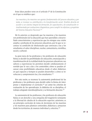 69
Estas ideas pueden verse en el artículo 3º de la Constitución
en el que se establece que:
Las maestras y los maestros son agentes fundamentales del proceso educativo y, por
tanto, se reconoce su contribución a la transformación social. Tendrán derecho de
acceder a un sistema integral de formación, de capacitación y de actualización re-
troalimentado por evaluaciones diagnósticas, para cumplir los objetivos y propósitos
del Sistema Educativo Nacional.162
De lo anterior, se desprende que las maestras y los maestros
son profesionales de la educación que han aprendido y desarro-
llado conocimientos y experiencias que les otorgan una visión
amplia y profunda de los procesos educativos, por lo que se re-
conoce su condición de intelectuales que convocan a las y los
estudiantes al saber disciplinar, escolar, comunitario, científico,
social y cultural.
La gran tarea de las profesoras y los profesores de educación
básica es decidir las posibilidades de educación, emancipación y
transformación de la realidad desde los procesos educativos; sus
saberes y experiencias les permiten decidir cotidianamente el
sentido que le van a dar a los contenidos; cómo se pueden al-
canzar estas posibilidades educativas desde el saber didáctico;
en qué espacios y tiempos se pueden desarrollar y cómo se in-
volucran y comprometen las y los estudiantes.163
Por esta razón, se reconoce la autonomía profesional de las
profesoras y los profesores para decidir sobre la forma de inter-
pretar e implementar el currículo,164
así como los criterios de
evaluación de los aprendizajes, la didáctica de su disciplina, el
trabajo colegiado interdisciplinario y su formación docente.165
La autonomía de las profesoras y los profesores de educación
básica es un derecho y una conquista del magisterio semejante
a la libertad de cátedra de la educación superior; asimismo, es
un principio curricular de toma de decisiones de las maestras
y los maestros para plantear contenidos, didácticas y proyectos
desde los territorios, de manera individual y colectiva.166
 