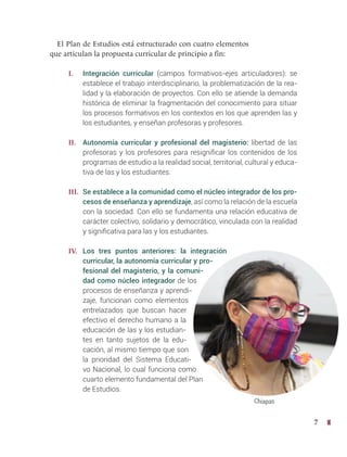7
El Plan de Estudios está estructurado con cuatro elementos
que articulan la propuesta curricular de principio a fin:
I. Integración curricular (campos formativos-ejes articuladores): se
establece el trabajo interdisciplinario, la problematización de la rea-
lidad y la elaboración de proyectos. Con ello se atiende la demanda
histórica de eliminar la fragmentación del conocimiento para situar
los procesos formativos en los contextos en los que aprenden las y
los estudiantes, y enseñan profesoras y profesores.
II. Autonomía curricular y profesional del magisterio: libertad de las
profesoras y los profesores para resignificar los contenidos de los
programas de estudio a la realidad social, territorial, cultural y educa-
tiva de las y los estudiantes.
III. Se establece a la comunidad como el núcleo integrador de los pro-
cesos de enseñanza y aprendizaje, así como la relación de la escuela
con la sociedad. Con ello se fundamenta una relación educativa de
carácter colectivo, solidario y democrático, vinculada con la realidad
y significativa para las y los estudiantes.
IV. Los tres puntos anteriores: la integración
curricular, la autonomía curricular y pro-
fesional del magisterio, y la comuni-
dad como núcleo integrador de los
procesos de enseñanza y aprendi-
zaje, funcionan como elementos
entrelazados que buscan hacer
efectivo el derecho humano a la
educación de las y los estudian-
tes en tanto sujetos de la edu-
cación, al mismo tiempo que son
la prioridad del Sistema Educati-
vo Nacional, lo cual funciona como
cuarto elemento fundamental del Plan
de Estudios.
Chiapas
 