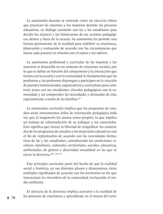 70
La autonomía docente se entiende como un ejercicio crítico
que practican las maestras y los maestros durante los procesos
educativos, en diálogo constante con las y los estudiantes para
decidir los alcances y las limitaciones de sus acciones pedagógi-
cas, dentro y fuera de la escuela. Su autonomía les permite una
lectura permanente de la realidad para redefinir su enseñanza,
planeación y evaluación de acuerdo con las circunstancias que
marca cada proceso en relación con el sujeto y sus saberes.
La autonomía profesional y curricular de las maestras y los
maestros se desarrolla en un contexto de relaciones sociales, por
lo que se define en función del compromiso y la interacción que
tienen con la escuela y con la comunidad. Es fundamental que las
profesoras y los profesores dispongan y participen en la creación
de puentes institucionales, organizativos y curriculares para cons-
truir, junto con sus estudiantes, vínculos pedagógicos con la co-
munidad, y así comprender las necesidades y demandas de ésta,
especialmente a través de las familias.167
La autonomía curricular implica que los programas de estu-
dios serán instrumentos útiles de orientación pedagógica toda
vez que el magisterio los asuma como propios, lo que implica
un trabajo de reformulación de su enfoque y sus contenidos.
Esto significa que tienen la libertad de resignificar los conteni-
dos de los programas de estudios y los materiales educativos con
el fin de replantearlos de acuerdo con las necesidades forma-
tivas de las y los estudiantes, considerando las condiciones es-
colares, familiares, culturales, territoriales, sociales, educativas,
ambientales, de género y diversidad sexualidad en las que se
ejerce la docencia.168, 169,170
Este principio curricular parte del hecho de que la realidad
social e histórica, en sus distintos planos y dimensiones, tiene
múltiples significados de acuerdo con los territorios en los que
interactúan los miembros de la comunidad, incluyendo el me-
dio ambiente.
El ejercicio de la docencia implica acercarse a la realidad de
los procesos de enseñanza y aprendizaje en el marco del terri-
 