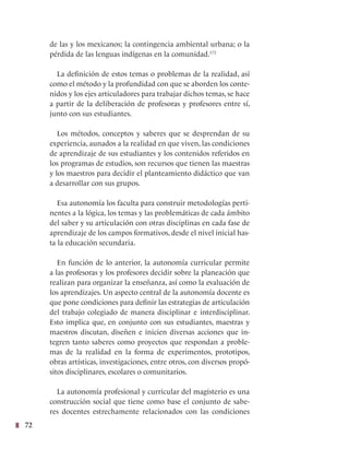 72
de las y los mexicanos; la contingencia ambiental urbana; o la
pérdida de las lenguas indígenas en la comunidad.172
La definición de estos temas o problemas de la realidad, así
como el método y la profundidad con que se aborden los conte-
nidos y los ejes articuladores para trabajar dichos temas, se hace
a partir de la deliberación de profesoras y profesores entre sí,
junto con sus estudiantes.
Los métodos, conceptos y saberes que se desprendan de su
experiencia, aunados a la realidad en que viven, las condiciones
de aprendizaje de sus estudiantes y los contenidos referidos en
los programas de estudios, son recursos que tienen las maestras
y los maestros para decidir el planteamiento didáctico que van
a desarrollar con sus grupos.
Esa autonomía los faculta para construir metodologías perti-
nentes a la lógica, los temas y las problemáticas de cada ámbito
del saber y su articulación con otras disciplinas en cada fase de
aprendizaje de los campos formativos, desde el nivel inicial has-
ta la educación secundaria.
En función de lo anterior, la autonomía curricular permite
a las profesoras y los profesores decidir sobre la planeación que
realizan para organizar la enseñanza, así como la evaluación de
los aprendizajes. Un aspecto central de la autonomía docente es
que pone condiciones para definir las estrategias de articulación
del trabajo colegiado de manera disciplinar e interdisciplinar.
Esto implica que, en conjunto con sus estudiantes, maestras y
maestros discutan, diseñen e inicien diversas acciones que in-
tegren tanto saberes como proyectos que respondan a proble-
mas de la realidad en la forma de experimentos, prototipos,
obras artísticas, investigaciones, entre otros, con diversos propó-
sitos disciplinares, escolares o comunitarios.
La autonomía profesional y curricular del magisterio es una
construcción social que tiene como base el conjunto de sabe-
res docentes estrechamente relacionados con las condiciones
 