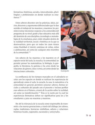 73
formativas, históricas, sociales, interculturales, pluri-
lingües y profesionales en donde realizan su ense-
ñanza.173
Estos saberes docentes son las prácticas, ideas, jui-
cios, discursos y argumentos diferenciados que le dan
sentido al trabajo de las maestras y maestros; les per-
miten tomar decisiones respecto a los contenidos del
programa de su nivel, grado y fase educativa más allá
del dominio de una disciplina, tecnología o metodo-
logía de la enseñanza, pues están situados dentro de
la realidad territorial, social e histórica en la que se
desenvuelven, pero que en todos los casos tienen
como finalidad el interés continuo de niñas, niños
y adolescentes, así como de cualquier otro miembro
de la comunidad.174
Los saberes de las maestras y los maestros en el
espacio social del aula, la escuela y la comunidad, les
permite pensar las matemáticas, la biología, la geo-
grafía, la literatura, la química o las artes desde las
relaciones de género, clase o etnia, así como desde las
interacciones culturales.
La confluencia de los tiempos marcados en el calendario es-
colar con los espacios en donde se realizan las experiencias de
aprendizaje como el aula, la escuela, la casa, la naturaleza o la
comunidad en general, permiten conectar saberes, formas so-
ciales y culturales del pasado con el presente e incluso perfilar
esos saberes en el futuro, a través de la acción sobre la realidad,
así como su transformación.175
Ésta es la razón por la cual las
experiencias formativas deben ser significativas para las y los
estudiantes y para sus maestras y maestros.
De ahí la relevancia de la escuela como responsable de trans-
mitir a las nuevas generaciones, a través del diálogo, los valores,
reglas, tradiciones, herencias simbólicas, saberes y relaciones
históricas locales, regionales, nacionales y universales.
Guanajuato
 