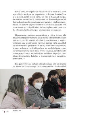 74
Por lo tanto, en las prácticas educativas de la enseñanza y del
aprendizaje son igual de importantes la lectura, la aritmética
y la ciencia, junto con la tierra, los ríos, el hogar, el cuerpo,
los saberes ancestrales, la arquitectura, las fiestas del pueblo, el
barrio, la colonia, los espacios de convivencia, y en algunos con-
textos, los tiempos de producción de la localidad, los cuales son
constantemente resignificados e incluso replanteados, tanto por
las y los estudiantes como por las maestras y los maestros.
El proceso de enseñanza y aprendizaje se refiere siempre a la
relación entre el ser humano con el medio ambiente inmediato
que, en el caso del proceso inicial de la enseñanza de la lengua,
se tendría que asumir como punto de partida en la capacidad
de conocimiento que tienen las niñas y niños sobre su contexto,
sea éste urbano o rural, al igual que su habilidad para expre-
sar conocimiento a través de su propio lenguaje, pero teniendo
como perspectiva el aprendizaje de múltiples lenguajes: cien-
tíficos, tecnológicos, digitales, la lengua materna y extranjera,
entre otros.176
Esta perspectiva de trabajo está relacionada con un sistema
de formación docente cuyo currículo responda a la diversidad
Nuevo León
 