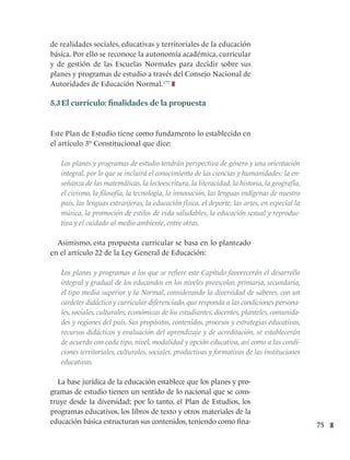 75
de realidades sociales, educativas y territoriales de la educación
básica. Por ello se reconoce la autonomía académica, curricular
y de gestión de las Escuelas Normales para decidir sobre sus
planes y programas de estudio a través del Consejo Nacional de
Autoridades de Educación Normal.177
5.3El currículo: finalidades de la propuesta
Este Plan de Estudio tiene como fundamento lo establecido en
el artículo 3º Constitucional que dice:
Los planes y programas de estudio tendrán perspectiva de género y una orientación
integral, por lo que se incluirá el conocimiento de las ciencias y humanidades: la en-
señanza de las matemáticas, la lectoescritura, la literacidad, la historia, la geografía,
el civismo, la filosofía, la tecnología, la innovación, las lenguas indígenas de nuestro
país, las lenguas extranjeras, la educación física, el deporte, las artes, en especial la
música, la promoción de estilos de vida saludables, la educación sexual y reproduc-
tiva y el cuidado al medio ambiente, entre otras.
Asimismo, esta propuesta curricular se basa en lo planteado
en el artículo 22 de la Ley General de Educación:
Los planes y programas a los que se refiere este Capítulo favorecerán el desarrollo
integral y gradual de los educandos en los niveles preescolar, primaria, secundaria,
el tipo media superior y la Normal, considerando la diversidad de saberes, con un
carácter didáctico y curricular diferenciado, que responda a las condiciones persona-
les, sociales, culturales, económicas de los estudiantes, docentes, planteles, comunida-
des y regiones del país. Sus propósitos, contenidos, procesos y estrategias educativas,
recursos didácticos y evaluación del aprendizaje y de acreditación, se establecerán
de acuerdo con cada tipo, nivel, modalidad y opción educativa, así como a las condi-
ciones territoriales, culturales, sociales, productivas y formativas de las instituciones
educativas.
La base jurídica de la educación establece que los planes y pro-
gramas de estudio tienen un sentido de lo nacional que se cons-
truye desde la diversidad; por lo tanto, el Plan de Estudios, los
programas educativos, los libros de texto y otros materiales de la
educación básica estructuran sus contenidos, teniendo como fina-
 