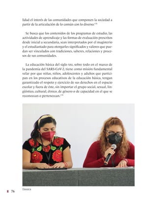 76
lidad el interés de las comunidades que componen la sociedad a
partir de la articulación de lo común con lo diverso.178
Se busca que los contenidos de los programas de estudio, las
actividades de aprendizaje y las formas de evaluación prescritos
desde inicial a secundaria, sean interpretados por el magisterio
y el estudiantado para otorgarles significados y valores que pue-
dan ser vinculados con tradiciones, saberes, relaciones y proce-
sos de sus comunidades.
La educación básica del siglo xxi, sobre todo en el marco de
la pandemia del SARS-CoV-2, tiene como misión fundamental
velar por que niñas, niños, adolescentes y adultos que partici-
pan en los procesos educativos de la educación básica, tengan
garantizado el respeto y ejercicio de sus derechos en el espacio
escolar y fuera de éste, sin importar el grupo social, sexual, lin-
güístico, cultural, étnico, de género o de capacidad en el que se
reconozcan o pertenezcan.179
Oaxaca
 