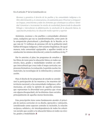 77
En el artículo 2º de la Constitución se:
Reconoce y garantiza el derecho de los pueblos y las comunidades indígenas a la
libre determinación y, en consecuencia, a la autonomía para: Preservar y enriquecer
sus lenguas, conocimientos y todos los elementos que constituyan su cultura e identi-
dad. Garantizar e incrementar los niveles de escolaridad, favoreciendo la educación
bilingüe e intercultural, la alfabetización, la conclusión de la educación básica, la
capacitación productiva y la educación media superior y superior.
Asimismo, reconoce a los pueblos y comunidades afromexi-
canas, cualquiera que sea su autodenominación, como parte de
la composición pluricultural y plurilingüe de la Nación, en la
que más de 7.3 millones de personas (6% de la población total)
hablan 68 lenguas indígenas y 364 variantes lingüísticas. De igual
manera, toda comunidad equiparable a aquéllos tendrá en lo
conducente los mismos derechos tal y como lo establezca la ley.180
Por lo anterior, el plan, los programas de estudios y
los libros de texto para la educación básica en todos sus
niveles, fases, grados y modalidades tendrán un enfo-
que intercultural que cruce todo el mapa curricular, sus
procesos formativos, la evaluación, la gestión escolar, los
materiales, las tecnologías de la información y comuni-
cación.
Para el diseño de los programas de estudio se conside-
rará la participación de las maestras y los maestros del
territorio nacional y a las comunidades indígenas y afro-
mexicanas, así como la opinión de aquellas personas
que representan la diversidad sexo genérica que vivan
con alguna discapacidad y de las distintas clases sociales,
principalmente de aquellas menos favorecidas.
Esta prescripción tiene como fundamento atender el princi-
pio de justicia curricular en su diseño, operación y valoración,
considerando como aspectos centrales la inclusión, la relación
recíproca, solidaria y de interdependencia de todos los colecti-
vos sociales que acuden a la educación básica en todos sus nive-
les, grados y modalidades.
 