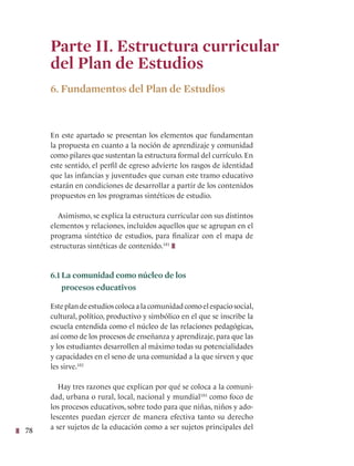78
Parte II. Estructura curricular
del Plan de Estudios
6. Fundamentos del Plan de Estudios
En este apartado se presentan los elementos que fundamentan
la propuesta en cuanto a la noción de aprendizaje y comunidad
como pilares que sustentan la estructura formal del currículo. En
este sentido, el perfil de egreso advierte los rasgos de identidad
que las infancias y juventudes que cursan este tramo educativo
estarán en condiciones de desarrollar a partir de los contenidos
propuestos en los programas sintéticos de estudio.
Asimismo, se explica la estructura curricular con sus distintos
elementos y relaciones, incluidos aquellos que se agrupan en el
programa sintético de estudios, para finalizar con el mapa de
estructuras sintéticas de contenido.181
6.1 La comunidad como núcleo de los
procesos educativos
Esteplandeestudioscolocaalacomunidadcomoelespaciosocial,
cultural, político, productivo y simbólico en el que se inscribe la
escuela entendida como el núcleo de las relaciones pedagógicas,
así como de los procesos de enseñanza y aprendizaje, para que las
y los estudiantes desarrollen al máximo todas su potencialidades
y capacidades en el seno de una comunidad a la que sirven y que
les sirve.182
Hay tres razones que explican por qué se coloca a la comuni-
dad, urbana o rural, local, nacional y mundial183
como foco de
los procesos educativos, sobre todo para que niñas, niños y ado-
lescentes puedan ejercer de manera efectiva tanto su derecho
a ser sujetos de la educación como a ser sujetos principales del
 