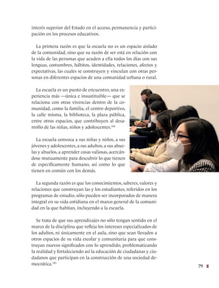 79
interés superior del Estado en el acceso, permanencia y partici-
pación en los procesos educativos.
La primera razón es que la escuela no es un espacio aislado
de la comunidad, sino que su razón de ser está en relación con
la vida de las personas que acuden a ella todos los días con sus
lenguas, costumbres, hábitos, identidades, relaciones, afectos y
expectativas, las cuales se construyen y vinculan con otras per-
sonas en diferentes espacios de una comunidad urbana o rural.
La escuela es un punto de encuentro, una ex-
periencia más —única e insustituible— que se
relaciona con otras vivencias dentro de la co-
munidad, como la familia, el centro deportivo,
la calle misma, la biblioteca, la plaza pública,
entre otros espacios, que contribuyen al desa-
rrollo de las niñas, niños y adolescentes.184
La escuela convoca a sus niñas y niños, a sus
jóvenes y adolescentes, a sus adultos, a sus abue-
las y abuelos, a aprender cosas valiosas, acercán-
dose mutuamente para descubrir lo que tienen
de específicamente humano, así como lo que
tienen en común con los demás.
La segunda razón es que los conocimientos, saberes, valores y
relaciones que construyan las y los estudiantes, referidos en los
programas de estudio, sólo pueden ser incorporados de manera
integral en su vida cotidiana en el marco general de la comuni-
dad en la que habitan, incluyendo a la escuela.
Se trata de que sus aprendizajes no sólo tengan sentido en el
marco de la disciplina que refleja los intereses especializados de
los adultos, ni únicamente en el aula, sino que sean llevados a
otros espacios de su vida escolar y comunitaria para que cons-
truyan nuevos significados con lo aprendido, problematizando
la realidad y fortaleciendo así la educación de ciudadanas y ciu-
dadanos que participan en la construcción de una sociedad de-
mocrática.185
 