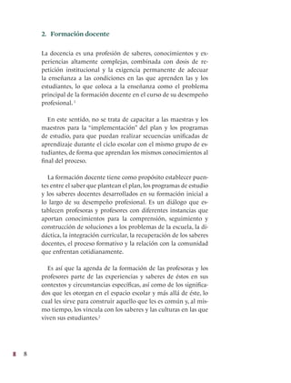 8
2. Formación docente
La docencia es una profesión de saberes, conocimientos y ex-
periencias altamente complejas, combinada con dosis de re-
petición institucional y la exigencia permanente de adecuar
la enseñanza a las condiciones en las que aprenden las y los
estudiantes, lo que coloca a la enseñanza como el problema
principal de la formación docente en el curso de su desempeño
profesional. 1
En este sentido, no se trata de capacitar a las maestras y los
maestros para la “implementación” del plan y los programas
de estudio, para que puedan realizar secuencias unificadas de
aprendizaje durante el ciclo escolar con el mismo grupo de es-
tudiantes, de forma que aprendan los mismos conocimientos al
final del proceso.
La formación docente tiene como propósito establecer puen-
tes entre el saber que plantean el plan, los programas de estudio
y los saberes docentes desarrollados en su formación inicial a
lo largo de su desempeño profesional. Es un diálogo que es-
tablecen profesoras y profesores con diferentes instancias que
aportan conocimientos para la comprensión, seguimiento y
construcción de soluciones a los problemas de la escuela, la di-
dáctica, la integración curricular, la recuperación de los saberes
docentes, el proceso formativo y la relación con la comunidad
que enfrentan cotidianamente.
Es así que la agenda de la formación de las profesoras y los
profesores parte de las experiencias y saberes de éstos en sus
contextos y circunstancias específicas, así como de los significa-
dos que les otorgan en el espacio escolar y más allá de éste, lo
cual les sirve para construir aquello que les es común y, al mis-
mo tiempo, los vincula con los saberes y las culturas en las que
viven sus estudiantes.2
 