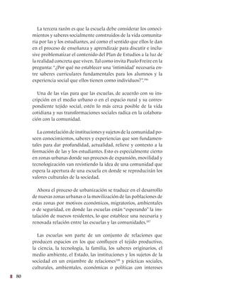 80
La tercera razón es que la escuela debe considerar los conoci-
mientos y saberes socialmente construidos de la vida comunita-
ria por las y los estudiantes, así como el sentido que ellos le dan
en el proceso de enseñanza y aprendizaje para discutir e inclu-
sive problematizar el contenido del Plan de Estudios a la luz de
la realidad concreta que viven.Tal como invita Paulo Freire en la
pregunta: “¿Por qué no establecer una ‘intimidad’ necesaria en-
tre saberes curriculares fundamentales para los alumnos y la
experiencia social que ellos tienen como individuos?”.186
Una de las vías para que las escuelas, de acuerdo con su ins-
cripción en el medio urbano o en el espacio rural y su corres-
pondiente tejido social, estén lo más cerca posible de la vida
cotidiana y sus transformaciones sociales radica en la colabora-
ción con la comunidad.
La constelación de instituciones y sujetos de la comunidad po-
seen conocimientos, saberes y experiencias que son fundamen-
tales para dar profundidad, actualidad, relieve y contexto a la
formación de las y los estudiantes. Esto es especialmente cierto
en zonas urbanas donde sus procesos de expansión, movilidad y
tecnologización van revistiendo la idea de una comunidad que
espera la apertura de una escuela en donde se reproducirán los
valores culturales de la sociedad.
Ahora el proceso de urbanización se traduce en el desarrollo
de nuevas zonas urbanas o la movilización de las poblaciones de
estas zonas por motivos económicos, migratorios, ambientales
o de seguridad, en donde las escuelas están “esperando” la ins-
talación de nuevos residentes, lo que establece una necesaria y
renovada relación entre las escuelas y las comunidades.187
Las escuelas son parte de un conjunto de relaciones que
producen espacios en los que confluyen el tejido productivo,
la ciencia, la tecnología, la familia, los saberes originarios, el
medio ambiente, el Estado, las instituciones y los sujetos de la
sociedad en un enjambre de relaciones188
y prácticas sociales,
culturales, ambientales, económicas o políticas con intereses
 