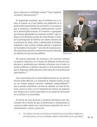 81
que se expresan en múltiples escalas:189
local, regional,
nacional e internacional.190
Es importante reconocer que el territorio no se re-
duce al espacio en el que habita una población ni al
patrimonio natural dentro de sus límites; es un espacio
que se construye y transforma continuamente a partir
de la interrelación humana. El territorio es apropiado
por diversas identidades en constante tensión191
que in-
fluyen en la dinámica escolar de varias formas: a través
de la participación de familias con valores diversos; de
la presencia de niñas, niños y adolescentes de familias
migrantes o que realizan trabajo agrícola y requieren
ser incluidos en la escuela;192
así como de la ausencia to-
tal o parcial de conexión a internet de escuelas ubicadas
en colonias sin este servicio público.
De manera particular, las maestras y los maestros realizan
su práctica educativa en el marco de distintos territorios pro-
ductores y producidos por distintas relaciones con el saber, el
medio ambiente, la política educativa y la formación personal,
que se disputan cotidianamente como parte de una democracia
participativa.193
Una característica de la comunidad-territorio en un país tan
diverso como México, y el conjunto de América Latina, es que
en un mismo espacio conviven múltiples temporalidades194
que se pueden manifestar a la hora de abordar un tema de his-
toria, ciencia o artes, o en el momento de realizar un proyecto
que integre uno o varios contenidos en un campo de formación
en la escuela o la comunidad.
El interés de estos procesos y temáticas formativas está rela-
cionado con el hecho de que el profesorado y estudiantado se
acercan al saber desde una o más formas temporales de vivir el
conocimiento, es decir, a partir de:
I. Un espacio-tiempo ancestral que caracteriza a los pueblos indígenas y
afromexicanos, con sus múltiples saberes indivisibles de la naturaleza.
Nuevo León
 