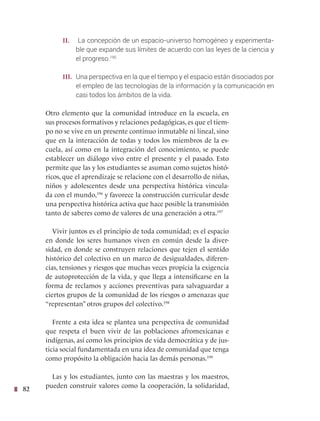 82
II. La concepción de un espacio-universo homogéneo y experimenta-
ble que expande sus límites de acuerdo con las leyes de la ciencia y
el progreso.195
III. Una perspectiva en la que el tiempo y el espacio están disociados por
el empleo de las tecnologías de la información y la comunicación en
casi todos los ámbitos de la vida.
Otro elemento que la comunidad introduce en la escuela, en
sus procesos formativos y relaciones pedagógicas, es que el tiem-
po no se vive en un presente continuo inmutable ni lineal, sino
que en la interacción de todas y todos los miembros de la es-
cuela, así como en la integración del conocimiento, se puede
establecer un diálogo vivo entre el presente y el pasado. Esto
permite que las y los estudiantes se asuman como sujetos histó-
ricos, que el aprendizaje se relacione con el desarrollo de niñas,
niños y adolescentes desde una perspectiva histórica vincula-
da con el mundo,196
y favorece la construcción curricular desde
una perspectiva histórica activa que hace posible la transmisión
tanto de saberes como de valores de una generación a otra.197
Vivir juntos es el principio de toda comunidad; es el espacio
en donde los seres humanos viven en común desde la diver-
sidad, en donde se construyen relaciones que tejen el sentido
histórico del colectivo en un marco de desigualdades, diferen-
cias, tensiones y riesgos que muchas veces propicia la exigencia
de autoprotección de la vida, y que llega a intensificarse en la
forma de reclamos y acciones preventivas para salvaguardar a
ciertos grupos de la comunidad de los riesgos o amenazas que
“representan” otros grupos del colectivo.198
Frente a esta idea se plantea una perspectiva de comunidad
que respeta el buen vivir de las poblaciones afromexicanas e
indígenas, así como los principios de vida democrática y de jus-
ticia social fundamentada en una idea de comunidad que tenga
como propósito la obligación hacia las demás personas.199
Las y los estudiantes, junto con las maestras y los maestros,
pueden construir valores como la cooperación, la solidaridad,
 