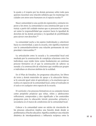 83
la ayuda y el respeto por las demás personas; sobre todo para
quienes necesitan una relación solidaria que les mantenga vin-
culados con otros seres humanos en el espacio escolar.200
Hacer comunidad es una acción de exposición y contacto res-
pecto a los otros. La comunidad es una construcción que se en-
treteje a partir del cuidado mutuo que se procuran los sujetos,
así como la responsabilidad que asumen hacia la igualdad de
derechos de las demás personas y la igualdad de posibilidades
para ejercer esos derechos.201
La comunidad vuelve a los sujetos (individuales y colectivos)
hacia su exterioridad, y para la escuela, esto significa mantener
con la comunidad-territorio una relación permanente de reci-
procidad e intercambio.202
La articulación entre la escuela y la comunidad local está
mediada por la construcción de complejas relaciones entre los
individuos cuyo tejido tiene como fundamento un continuo
proceso formativo en el que la construcción de saberes va
aunada a la construcción de relaciones que establezcan grupos
o individuos en diversos ámbitos de la realidad.
En el Plan de Estudios, los programas educativos, los libros
de texto y demás materiales de apoyo a la educación básica,
se le concede igual valor al aprendizaje y a la enseñanza que se
realiza en espacios de la comunidad local, como al realizado en
el aula o en cualquier otro espacio de la escuela.
El currículo y los procesos formativos en su conjunto tienen
como propósito propiciar que niñas, niños y adolescentes
reflexionen, comprendan y den significado a los contenidos
propuestos para la educación inicial, preescolar, primaria y
secundaria en el marco de condiciones de la comunidad local.
Colocar a la comunidad como un núcleo de vinculación de
los procesos educativos implica una función desde donde se
problematiza el hecho educativo. Significa establecer una relación
dinámica de interdependencia e influencia recíproca entre la
 
