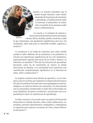 84
escuela y su entorno inmediato, que al
mismo tiempo funcione como núcleo
integradordelosprocesosdeenseñanza
y aprendizaje, el trabajo docente sobre
el currículo, la planeación, la evalua-
ción y la gestión de los procesos acadé-
micos y administrativos.
La escuela y el conjunto de espacios e
interaccionesdentrodelterritorio:municipio,
colonia, barrio, alcaldía, pueblo, ranchería, y todo
lo que representan, son igualmente significativos para las y los
estudiantes, sobre todo para su desarrollo sensible, cognitivo y
creativo.203
La enseñanza es un tejido de relaciones que cobra sentido
cuando el saber didáctico de las profesoras y los profesores se
vincula con experiencias significativas de las y los estudiantes,
particularmente aquellas que nacen de lo vivido y llaman a la
reflexión y el asombro.204
Por ello, las relaciones de aprendizaje
funcionan como las de transmisión de valores en donde
intervienen las familias, y la comunidad local representa una
contribución verdaderamente significativa en el bienestar de
niñas, niños y adolescentes.205
Se requiere construir otras formas de aprender y ver la ense-
ñanza, para lo cual hay que replantear la disposición del espacio
del aula,el sentido de los materiales tanto pedagógicos como tec-
nológicos, así como las formas de evaluación y su interrelación
con la comunidad, considerando en todo ello la diversidad cul-
tural, lingüística, de género, territorial y sexual junto con la ca-
pacidad para situar sus experiencias de aprendizaje.  
Se debe reconocer a la escuela como un espacio de formación
democrática en donde docentes, niñas, niños, adolescentes, au-
toridades, personal administrativo, trabajadores y trabajadoras
se organizan para expresar sus puntos de vista y tomar diferen-
tes decisiones.206
Morelos
 