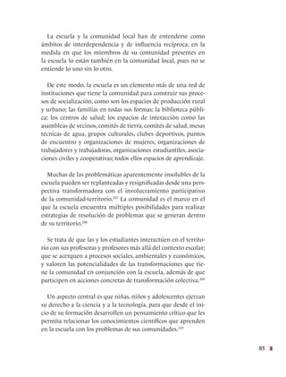 85
La escuela y la comunidad local han de entenderse como
ámbitos de interdependencia y de influencia recíproca, en la
medida en que los miembros de su comunidad presentes en
la escuela lo están también en la comunidad local, pues no se
entiende lo uno sin lo otro.
De este modo, la escuela es un elemento más de una red de
instituciones que tiene la comunidad para construir sus proce-
sos de socialización, como son los espacios de producción rural
y urbano; las familias en todas sus formas; la biblioteca públi-
ca; los centros de salud; los espacios de interacción como las
asambleas de vecinos, comités de tierra, comités de salud, mesas
técnicas de agua, grupos culturales, clubes deportivos, puntos
de encuentro y organizaciones de mujeres, organizaciones de
trabajadores y trabajadoras, organizaciones estudiantiles, asocia-
ciones civiles y cooperativas; todos ellos espacios de aprendizaje.
Muchas de las problemáticas aparentemente insolubles de la
escuela pueden ser replanteadas y resignificadas desde una pers-
pectiva transformadora con el involucramiento participativo
de la comunidad-territorio.207
La comunidad es el marco en el
que la escuela encuentra múltiples posibilidades para realizar
estrategias de resolución de problemas que se generan dentro
de su territorio.208
Se trata de que las y los estudiantes interactúen en el territo-
rio con sus profesoras y profesores más allá del contexto escolar;
que se acerquen a procesos sociales, ambientales y económicos,
y valoren las potencialidades de las transformaciones que tie-
ne la comunidad en conjunción con la escuela, además de que
participen en acciones concretas de transformación colectiva.209
Un aspecto central es que niñas, niños y adolescentes ejerzan
su derecho a la ciencia y a la tecnología, para que desde el ini-
cio de su formación desarrollen un pensamiento crítico que les
permita relacionar los conocimientos científicos que aprenden
en la escuela con los problemas de sus comunidades.210
 