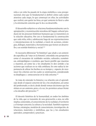 88
niña o un niño ha pasado de la etapa simbólica a una preope-
racional, sino que lo fundamental es definir cómo cada sujeto
atraviesa cada etapa, lo que construyó en ellas, las actividades
que realizó, con quién las hizo, en qué contexto lo llevó a cabo
y la orientación concreta que le da a su desarrollo.
El desarrollo subjetivo se relaciona fundamentalmente con la
apropiación y reconstrucción novedosa del bagaje cultural pro-
ducto de los procesos históricos humanos que se transmiten en
la relación educativa. Por eso es fundamental la construcción
que cada niña, niño y adolescente haga de sus representaciones
e interpretaciones de la realidad, a través de acciones, estrate-
gias, diálogos, materiales y herramientas que tienen un desarro-
llo y un sentido histórico y social.214
Es necesario diferenciar “lo histórico”, que alude a un conteni-
do específico, de “estar en la historia”, entendida esta perspectiva
como el encuentro de realidades sociales, culturales, económi-
cas, antropológicas o escolares, que hacen posible que maestras
y maestros, así como las y los estudiantes le den sentido a las
acciones que realizan en su vida cotidiana. En esto radica la im-
portancia de ubicar los hechos en su tiempo y espacio; de reco-
nocer los criterios con los cuales se construyeron, considerando
su despliegue y consecuencias en la vida concreta.215
Se trata de entender la historia y su relación con el aprendi-
zaje desde el espacio concreto de las y los estudiantes, así como
del profesorado, es decir, desde donde toman decisiones que los
sitúan en un contexto, pero, a la vez, les permiten actuar frente
a los desafíos del presente.216
El devenir histórico de la humanidad, en todos los ámbitos
de la vida, que se transmite de una generación a otra, no sólo
implica contenidos, el conocimiento de la realidad, el territorio
y el tiempo concreto, la cultura y la sociedad. También suponen
formas, estrategias, modelos de conocimiento, investigación, de
relaciones, materiales y simbólicas, que las y los estudiantes
aprenden, comprenden y practican.
 