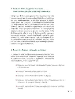 9
3. Codiseño de los programas de estudio
analíticos a cargo de las maestras y los maestros
Este proceso de formación-apropiación será permanente, toda
vez que se asume que la contextualización de los contenidos es
una tarea continua debido a la necesidad constante de actuali-
zación, ya sea por los avances en los campos de conocimiento
y la didáctica como por los escenarios de diversidad que carac-
terizan el territorio nacional.3
El proceso de actualización de
contenidos no elude su carácter normativo en tanto programa
sintético, pero en ese marco es preciso transitar a una visión
flexible y realista sobre la toma de decisiones de las maestras y
los maestros respecto a lo que se enseña en la escuela. Lo nacio-
nal tiene que reposicionarse como el espacio de lo común desde
la diversidad que caracteriza a un país como México, y evitar
visiones sobre el currículo nacional que sean homogeneizantes,
centralizadas y poco pertinentes.
4. Desarrollo de cinco estrategias nacionales
El Plan de Estudios establece la necesidad de fortalecer o pro-
poner algunas estrategias nacionales para apoyar los procesos
de contextualización y codiseño de la propuesta curricular de
educación básica, entre las que destacan:
y Estrategia nacional para la enseñanza de lenguas y culturas indígenas
y afromexicanas.
y Estrategia Nacional de Educación Inclusiva.
y Estrategia Nacional para la modalidad multigrado.
y Estrategia Nacional para la atención a niñas, niños y adolescentes en
situaciones de migración (interna y externa).
y Estrategia Nacional para fortalecer el tejido comunitario en contextos
urbanos.
 
