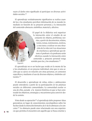 90
suyos al darles otro significado al participar en diversas activi-
dades sociales.221
El aprendizaje verdaderamente significativo se realiza cuan-
do las y los estudiantes perciben información de su mundo in-
mediato en función de su proyecto personal, y la interacción
del contenido abstracto, simbólico, material y afectivo.
El papel de la didáctica será organizar
la interacción entre el estudio de un
conjunto de objetos, problemas, teo-
rías, a partir de documentos, relatos,
textos, temas, testimonios, etcétera,
y una tarea a realizar en una situa-
ción de la vida real. Las situaciones
de enseñanza y aprendizaje que de-
tone el profesor o la profesora serán
efectivas cuando la interacción entre
contenido y proyecto personal tenga
sentido para las y los estudiantes.222
El aprendizaje no es un hecho que reside en la mente de las
y los estudiantes, ni un proceso individual, sino que es una ac-
ción que se ejerce en relación con otras personas, en contextos
específicos y mediante el uso de diversos objetos y símbolos cul-
turales.223
El desarrollo y aprendizaje de niñas, niños y adolescentes
puede entenderse a partir de su participación en las prácticas
sociales en diferentes comunidades. La comunidad escolar es
una de ellas, aunada a la manera histórica en que se han cons-
truido los objetivos, estrategias y mecanismos para convivir des-
de lo común.
Visto desde su operación224
el aprendizaje debe proponer ideas
generativas en lugar de conocimientos enciclopédicos sobre los
hechos desde la intención formativa de ir de lo abstracto a lo con-
creto.225
Lo abstracto puede estar relacionado con una experien-
cia que permita el encuentro con aquello que se busca enseñar y
Guerrero
 