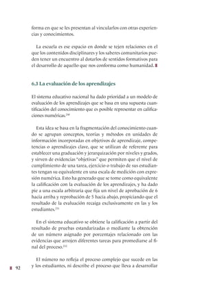 92
forma en que se les presentan al vincularlos con otras experien-
cias y conocimientos.
La escuela es ese espacio en donde se tejen relaciones en el
que los contenidos disciplinares y los saberes comunitarios pue-
den tener un encuentro al dotarlos de sentidos formativos para
el desarrollo de aquello que nos conforma como humanidad.
6.3 La evaluación de los aprendizajes
El sistema educativo nacional ha dado prioridad a un modelo de
evaluación de los aprendizajes que se basa en una supuesta cuan-
tificación del conocimiento que es posible representar en califica-
ciones numéricas.230
Esta idea se basa en la fragmentación del conocimiento cuan-
do se agrupan conceptos, teorías y métodos en unidades de
información incorporadas en objetivos de aprendizaje, compe-
tencias o aprendizajes clave, que se utilizan de referente para
establecer una graduación y jerarquización por niveles y grados,
y sirven de evidencias “objetivas” que permiten que el nivel de
cumplimiento de una tarea, ejercicio o trabajo de sus estudian-
tes tengan su equivalente en una escala de medición con expre-
sión numérica. Esto ha generado que se tome como equivalente
la calificación con la evaluación de los aprendizajes, y ha dado
pie a una escala arbitraria que fija un nivel de aprobación de 6
hacia arriba y reprobación de 5 hacia abajo, propiciando que el
resultado de la evaluación recaiga exclusivamente en las y los
estudiantes.231
En el sistema educativo se obtiene la calificación a partir del
resultado de pruebas estandarizadas o mediante la obtención
de un número asignado por porcentajes relacionado con las
evidencias que arrojen diferentes tareas para promediarse al fi-
nal del proceso.232
El número no refleja el proceso complejo que sucede en las
y los estudiantes, ni describe el proceso que lleva a desarrollar
 