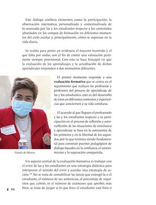 94
Este diálogo conlleva elementos como la participación, la
observación sistemática, personalizada y contextualizada de
lo avanzado por las y los estudiantes respecto a los contenidos
abordados en los campos de formación en diferentes momen-
tos del ciclo escolar y, principalmente, cómo se expresan en la
vida diaria.
Se evalúa para poner en evidencia el trayecto recorrido y el
que falta por andar, con el fin de emitir una valoración perti-
nente siempre provisional. Con esto se hace hincapié en que
la evaluación de los aprendizajes y la acreditación de dichos
aprendizajes responden a dos momentos diferentes.
El primer momento responde a una
evaluación formativa que se centra en el
seguimiento que realicen las profesoras y
profesores del proceso de aprendizaje de
las y los estudiantes, esto es, del desarrollo
de éstos en diferentes contextos y experien-
cias que conciernen a su vida cotidiana.
El acuerdo al que lleguen el profesorado
y las y los estudiantes respecto a su parti-
cipación en el proceso de reflexión y auto-
rreflexión de las situaciones de enseñanza
y aprendizaje se basa en la autonomía de
los primeros y en la libertad de los segun-
dos, por lo que termina siendo fundamen-
tal para construir puentes pedagógicos de
diálogo basados en la confianza, el conoci-
miento y la superación compartida.
Un aspecto central de la evaluación formativa es trabajar con
el error de las y los estudiantes en una estrategia didáctica para
interpretar el sentido del error y acordar una estrategia de ac-
ción.235
No se trata de contabilizar las tareas que entregó la o el
estudiante, el número de sus asistencias, el porcentaje de requi-
sitos que cubrió, ni el número de exámenes que aprobó; más
bien, se trata de juzgar si lo que hizo el estudiante está bien o
Estado de México
 