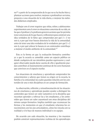95
no236
a partir de la comprensión de lo que no se ha hecho bien y
plantear acciones para resolver, mejorar o profundizar un tema,
proyecto o una situación de la vida diaria, o mejorar los méto-
dos didácticos empleados.
Trabajar con el error requiere que niñas, niños y adolescentes
experimenten con el error en situaciones concretas de su vida, en
las que el profesor y la profesora generen acciones que les permita
tener conciencia de lo que hacen y reflexionen para construir una
idea verdadera de lo falso: que comprendan por qué 2 + 2 no
son 6, o por qué tirar basura deteriora la vida de la comunidad,
antes de tener una idea verdadera de lo verdadero: por qué 2 + 2
son 4, o por qué colocar la basura en un contenedor contribuye
a mejorar el medio ambiente de la comunidad.237
Ésta es la forma en que la evaluación formativa contribu-
ye a que la escuela se consolide como un espacio público en
donde cualquiera de sus miembros puedan equivocarse y cual-
quier observador pueda darse cuenta de ello e igualmente pue-
dan contribuir al mejoramiento continuo de los seres humanos
que conviven en el espacio escolar.
Las situaciones de enseñanza y aprendizaje comprenden los
conocimientos y saberes que tienen su origen en la escuela, la
familia o la comunidad, las cuales guardan relación con los con-
tenidos de una o más disciplinas en un campo de formación.
La observación, reflexión y retroalimentación de las situacio-
nes de enseñanza y aprendizaje pueden ayudar a distinguir los
contenidos que tienen un valor sustantivo en la disciplina que
necesitan aprender y reforzar las y los estudiantes, y los conte-
nidos que tienen un valor coyuntural con otras disciplinas del
mismo campo formativo. Implica también que reconozcan las
formas y los momentos en que el estudiante relaciona los co-
nocimientos con los ejes articuladores, cómo los vincula con su
realidad y si lo hace de manera individual o en equipo.
De acuerdo con cada situación, las maestras y los maestros
podrán construir representaciones realistas de los aprendizajes
 