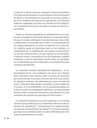 96
a través de la observación que acompañe el proceso formativo.
Esta observación formativa se puede dirigir al nivel de dominio
de saberes y conocimientos ya alcanzado en una fase y grado; a
un cierto momento del proceso de aprendizaje, a los métodos
didácticos empleados, así como a su relación con los compañe-
ros y compañeras de grupo, tomando en cuenta sus intereses y
necesidades.
Puede ser útil para las profesoras y profesores llevar un regis-
tro que acompañe la observación durante la evaluación forma-
tiva que les ayude a distinguir el acercamiento que niñas, niños
y adolescentes van teniendo con el saber y el conocimiento de
los campos formativos, así como su expresión en la vida dia-
ria; también puede ser provechoso para ver los cambios y la
complejidad que va manifestando con respecto al conocimien-
to, con qué actitud lo hace, y en qué espacios le son favorables.
Conforme avance el desarrollo de las y los estudiantes, también
contribuye a realizar valoraciones escritas sobre sus aprendiza-
jes, las dificultades que han enfrentado y sus compromisos para
continuar aprendiendo.
La evaluación formativa demanda del compromiso y la res-
ponsabilidad de las y los estudiantes para hacer una reflexión
tanto individual como colectiva sobre el proceso de desarrollo
que están teniendo, sus avances y los retos que tienen que enfren-
tar. Requiere realizarse con entusiasmo por parte de todos los
actores educativos, hasta donde sea posible en actos amplios de
la escuela, de la escuela/familia y de la escuela/comunidad, con
la idea de asumir un compromiso individual y al mismo tiempo
colectivo sobre el proceso de formación y aprendizaje de las y los
estudiantes de acuerdo con cada etapa del ciclo escolar.238
La evaluación formativa es un acto importante en el trabajo
educativo que permite que la y el estudiante reflexione sobre su
proyecto de aprendizaje,239
actividad que no se puede formali-
zar, sino que en los términos de Scallon240
es necesario permitir
que fluya en la actividad escolar; de ahí la dificultad para reali-
zarla en sentido pleno en el aula.
 